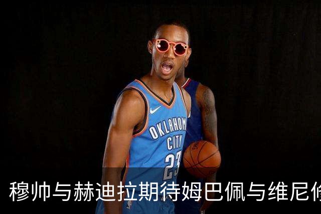 穆帅与赫迪拉期待姆巴佩与维尼修斯提升攻防平衡